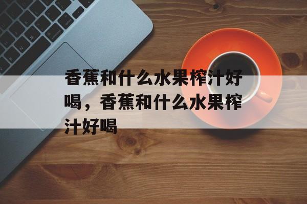 香蕉和什么水果榨汁好喝，香蕉和什么水果榨汁好喝-第1张图片-