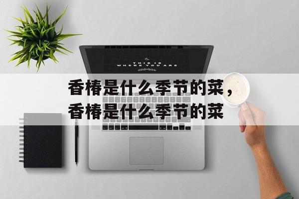 香椿是什么季节的菜，香椿是什么季节的菜-第1张图片-