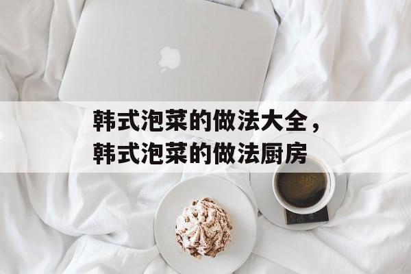 韩式泡菜的做法大全，韩式泡菜的做法厨房-第1张图片-