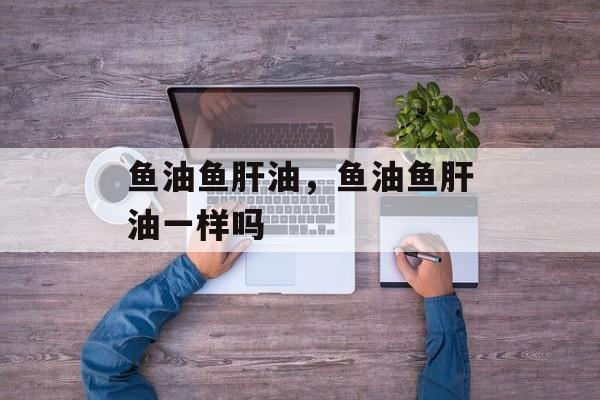 鱼油鱼肝油，鱼油鱼肝油一样吗-第1张图片-