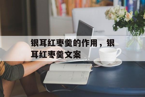 银耳红枣羹的作用，银耳红枣羹文案-第1张图片-