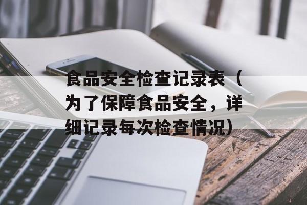 食品安全检查记录表（为了保障食品安全，详细记录每次检查情况）-第1张图片-