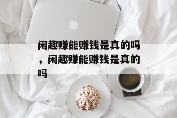 闲趣赚能赚钱是真的吗，闲趣赚能赚钱是真的吗-第1张图片-