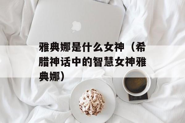 雅典娜是什么女神（希腊神话中的智慧女神雅典娜）-第1张图片-