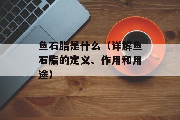 鱼石脂是什么（详解鱼石脂的定义、作用和用途）-第1张图片-