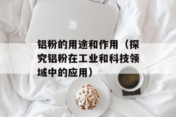 铝粉的用途和作用（探究铝粉在工业和科技领域中的应用）-第1张图片-