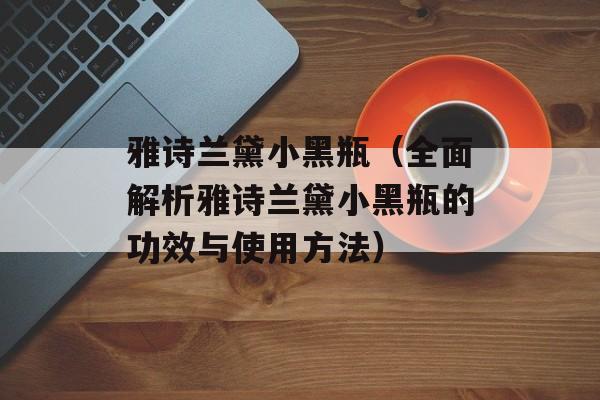 雅诗兰黛小黑瓶（全面解析雅诗兰黛小黑瓶的功效与使用方法）-第1张图片-
