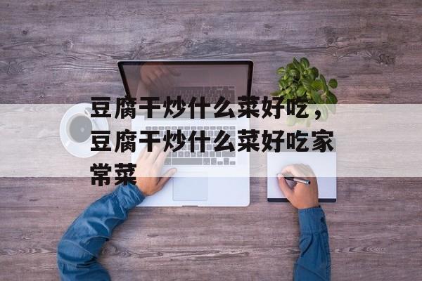 豆腐干炒什么菜好吃，豆腐干炒什么菜好吃家常菜-第1张图片-
