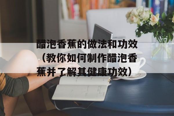 醋泡香蕉的做法和功效（教你如何制作醋泡香蕉并了解其健康功效）-第1张图片-
