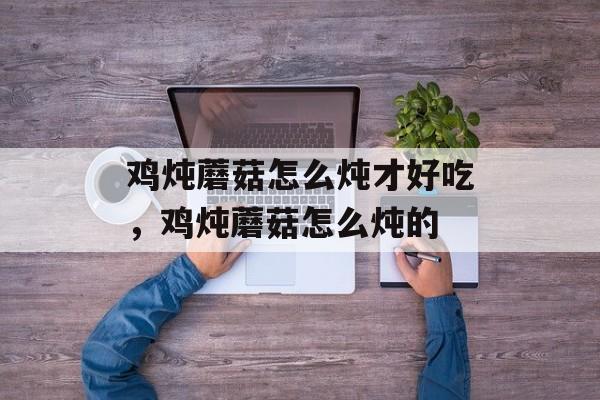 鸡炖蘑菇怎么炖才好吃，鸡炖蘑菇怎么炖的-第1张图片-