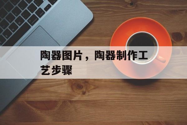 陶器图片，陶器制作工艺步骤-第1张图片-