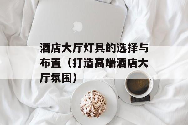 酒店大厅灯具的选择与布置（打造高端酒店大厅氛围）-第1张图片-