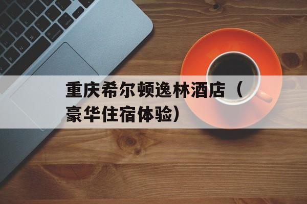 重庆希尔顿逸林酒店（豪华住宿体验）-第1张图片-