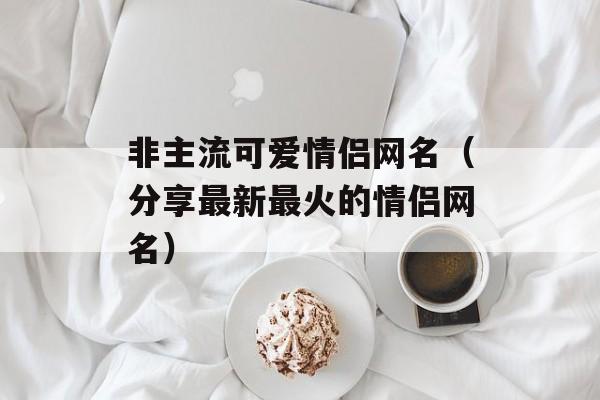 非主流可爱情侣网名（分享最新最火的情侣网名）-第1张图片-