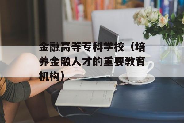 金融高等专科学校（培养金融人才的重要教育机构）-第1张图片-