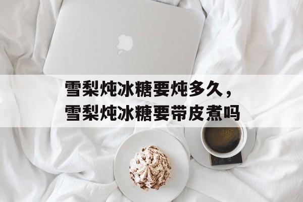 雪梨炖冰糖要炖多久，雪梨炖冰糖要带皮煮吗-第1张图片-
