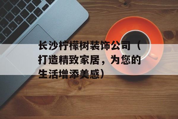 长沙柠檬树装饰公司（打造精致家居，为您的生活增添美感）-第1张图片-