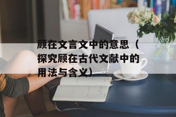 顾在文言文中的意思（探究顾在古代文献中的用法与含义）-第1张图片-