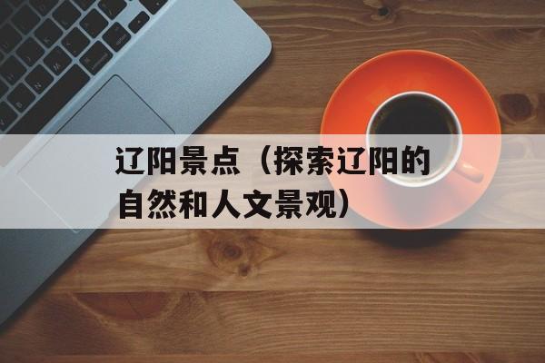 辽阳景点（探索辽阳的自然和人文景观）-第1张图片-
