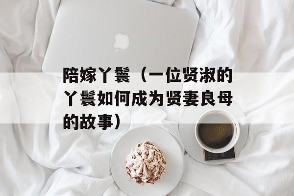 陪嫁丫鬟（一位贤淑的丫鬟如何成为贤妻良母的故事）-第1张图片-