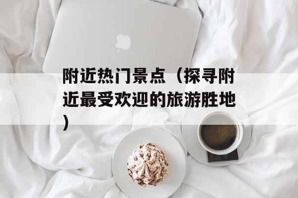 附近热门景点（探寻附近最受欢迎的旅游胜地）-第1张图片-