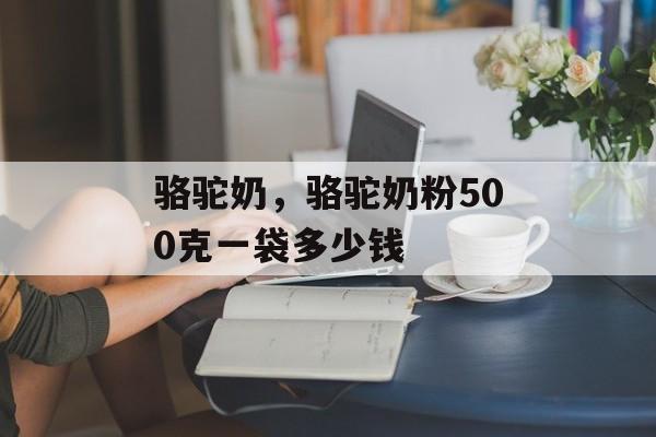 骆驼奶，骆驼奶粉500克一袋多少钱-第1张图片-