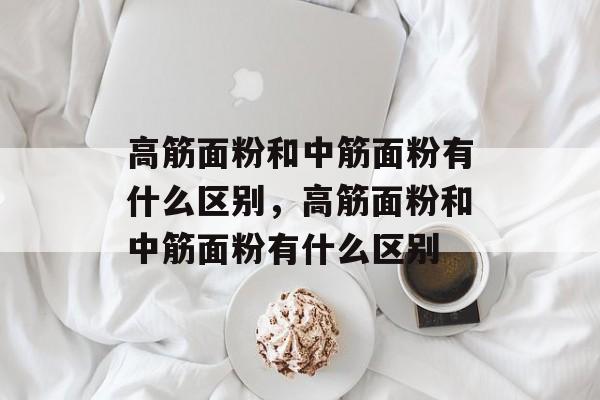 高筋面粉和中筋面粉有什么区别，高筋面粉和中筋面粉有什么区别-第1张图片-
