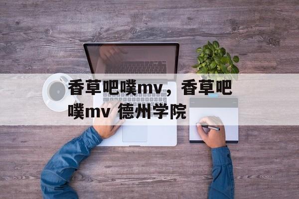 香草吧噗mv，香草吧噗mv 德州学院-第1张图片-