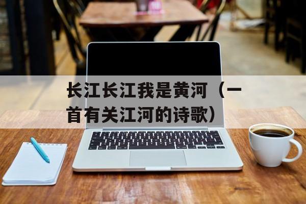 长江长江我是黄河（一首有关江河的诗歌）-第1张图片-