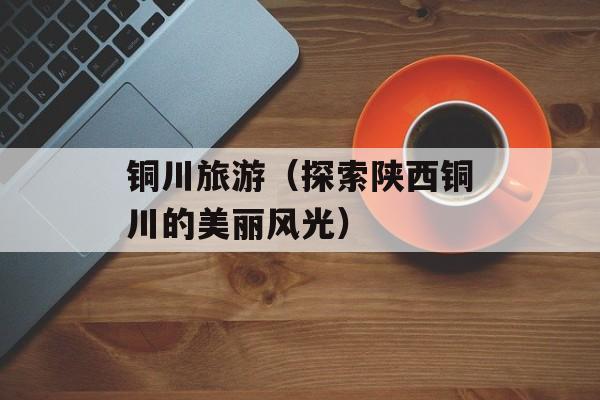 铜川旅游（探索陕西铜川的美丽风光）-第1张图片-