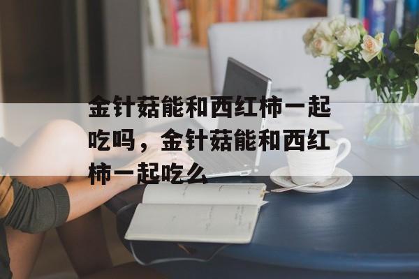 金针菇能和西红柿一起吃吗，金针菇能和西红柿一起吃么-第1张图片-