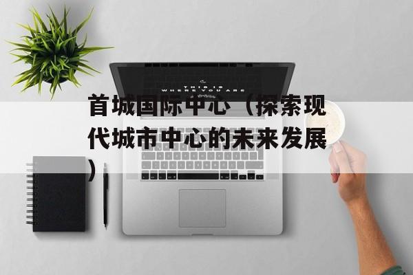 首城国际中心（探索现代城市中心的未来发展）-第1张图片-