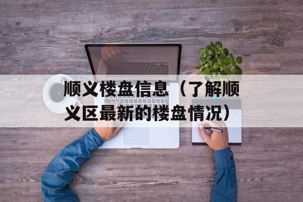 顺义楼盘信息（了解顺义区最新的楼盘情况）-第1张图片-