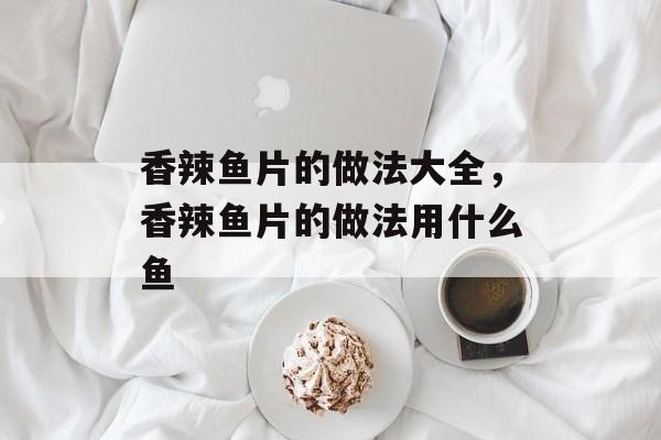 香辣鱼片的做法大全，香辣鱼片的做法用什么鱼-第1张图片-