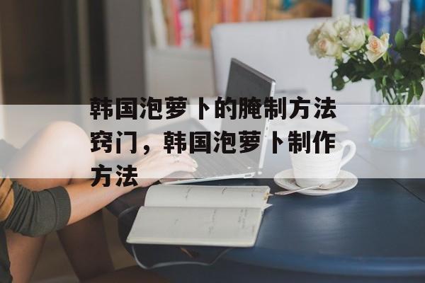 韩国泡萝卜的腌制方法窍门，韩国泡萝卜制作方法-第1张图片-