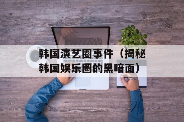 韩国演艺圈事件（揭秘韩国娱乐圈的黑暗面）-第1张图片-