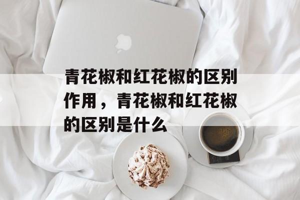 青花椒和红花椒的区别作用，青花椒和红花椒的区别是什么-第1张图片-