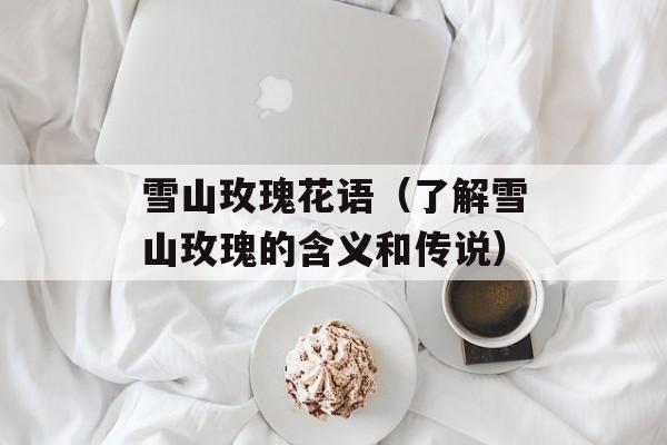 雪山玫瑰花语（了解雪山玫瑰的含义和传说）-第1张图片-