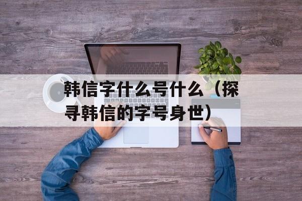 韩信字什么号什么（探寻韩信的字号身世）-第1张图片-