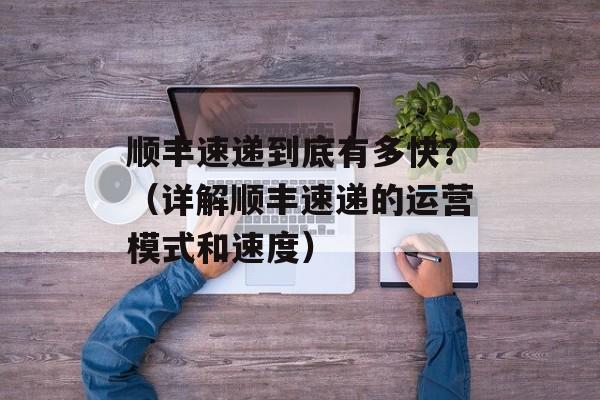 顺丰速递到底有多快？（详解顺丰速递的运营模式和速度）-第1张图片-