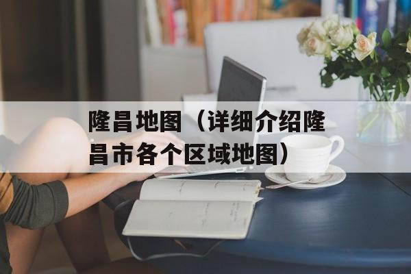 隆昌地图（详细介绍隆昌市各个区域地图）-第1张图片-