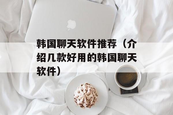 韩国聊天软件推荐（介绍几款好用的韩国聊天软件）-第1张图片-