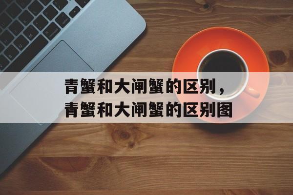 青蟹和大闸蟹的区别，青蟹和大闸蟹的区别图-第1张图片-