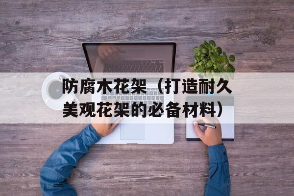 防腐木花架（打造耐久美观花架的必备材料）-第1张图片-