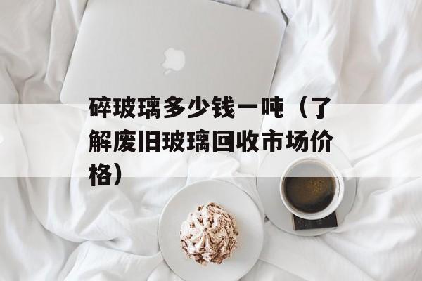碎玻璃多少钱一吨（了解废旧玻璃回收市场价格）-第1张图片-