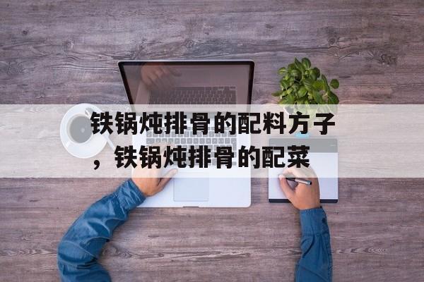 铁锅炖排骨的配料方子，铁锅炖排骨的配菜-第1张图片-