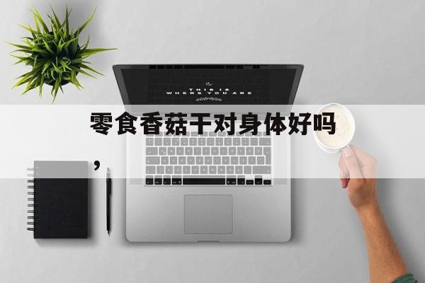 零食香菇干对身体好吗，-第1张图片-