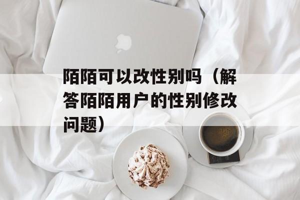 陌陌可以改性别吗（解答陌陌用户的性别修改问题）-第1张图片-