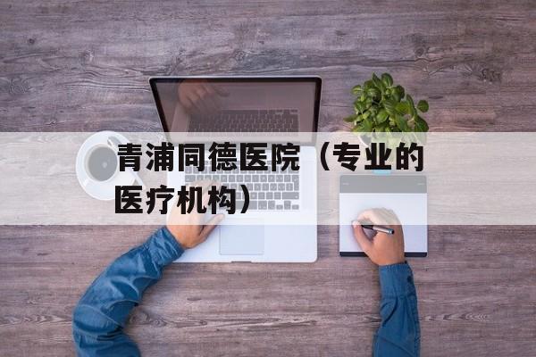 青浦同德医院（专业的医疗机构）-第1张图片-