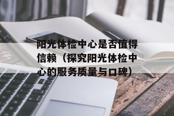 阳光体检中心是否值得信赖（探究阳光体检中心的服务质量与口碑）-第1张图片-